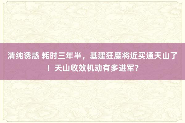 清纯诱惑 耗时三年半，基建狂魔将近买通天山了！天山收效机动有多进军？