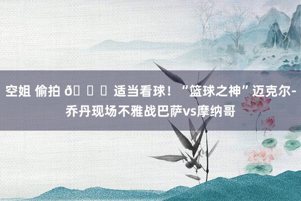 空姐 偷拍 🐐适当看球！“篮球之神”迈克尔-乔丹现场不雅战巴萨vs摩纳哥