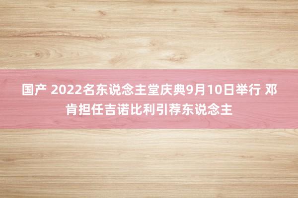国产 2022名东说念主堂庆典9月10日举行 邓肯担任吉诺比利引荐东说念主
