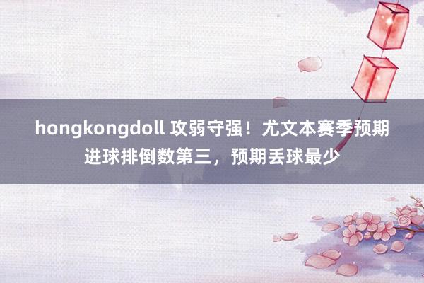 hongkongdoll 攻弱守强！尤文本赛季预期进球排倒数第三，预期丢球最少