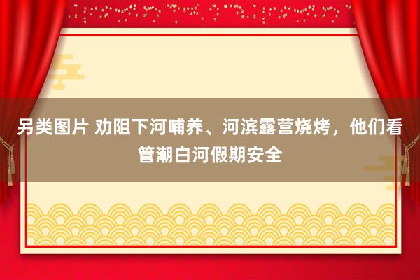 另类图片 劝阻下河哺养、河滨露营烧烤，他们看管潮白河假期安全