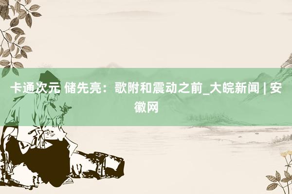 卡通次元 储先亮：歌附和震动之前_大皖新闻 | 安徽网