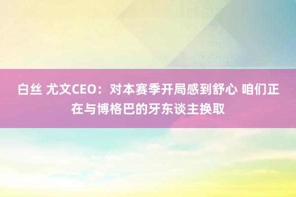 白丝 尤文CEO：对本赛季开局感到舒心 咱们正在与博格巴的牙东谈主换取