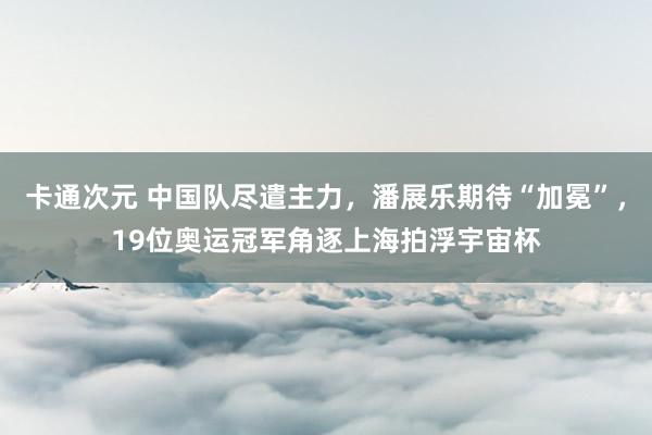 卡通次元 中国队尽遣主力，潘展乐期待“加冕”，19位奥运冠军角逐上海拍浮宇宙杯