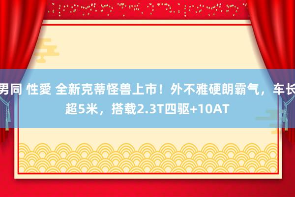 男同 性愛 全新克蒂怪兽上市！外不雅硬朗霸气，车长超5米，搭载2.3T四驱+10AT