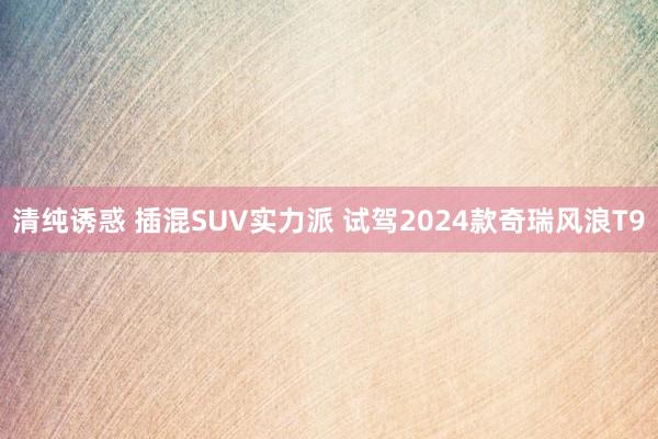 清纯诱惑 插混SUV实力派 试驾2024款奇瑞风浪T9