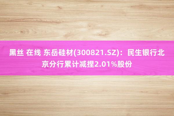 黑丝 在线 东岳硅材(300821.SZ)：民生银行北京分行累计减捏2.01%股份