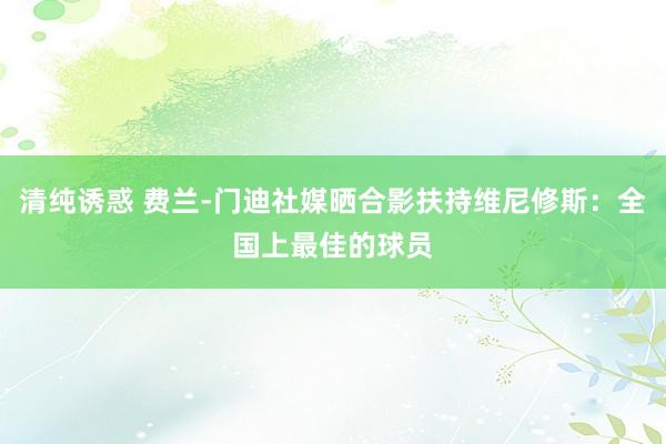 清纯诱惑 费兰-门迪社媒晒合影扶持维尼修斯：全国上最佳的球员