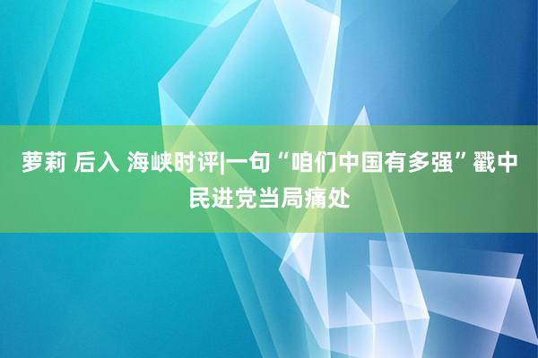 萝莉 后入 海峡时评|一句“咱们中国有多强”戳中民进党当局痛处