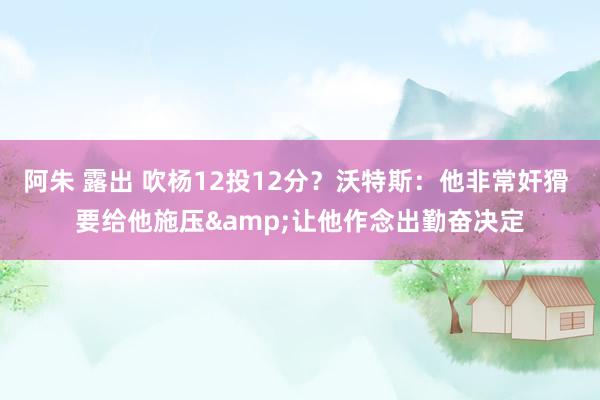 阿朱 露出 吹杨12投12分？沃特斯：他非常奸猾 要给他施压&让他作念出勤奋决定