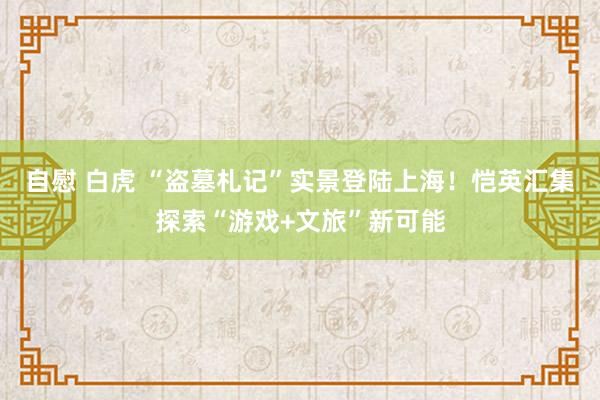 自慰 白虎 “盗墓札记”实景登陆上海!恺英汇集探索“游戏+文旅”新可能