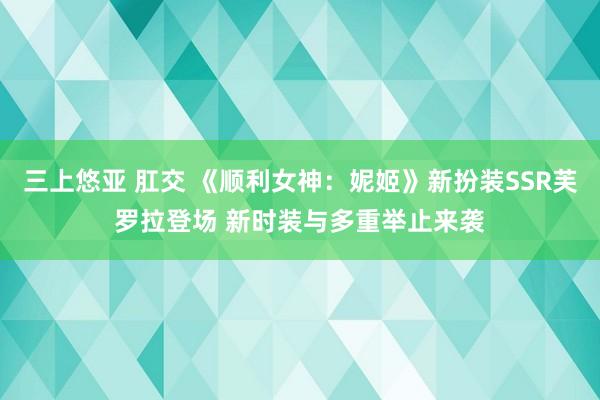 三上悠亚 肛交 《顺利女神:妮姬》新扮装SSR芙罗拉登场 新时装与多重举止来袭