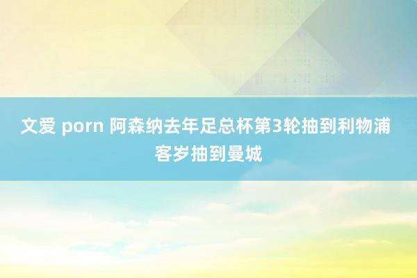 文爱 porn 阿森纳去年足总杯第3轮抽到利物浦 客岁抽到曼城