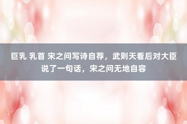 巨乳 乳首 宋之问写诗自荐，武则天看后对大臣说了一句话，宋之问无地自容