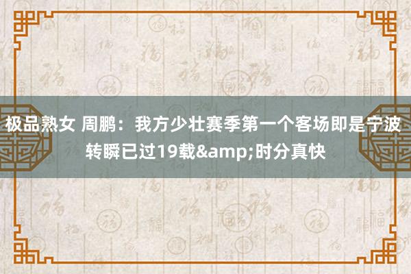 极品熟女 周鹏：我方少壮赛季第一个客场即是宁波 转瞬已过19载&时分真快