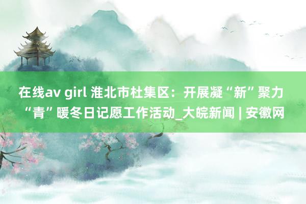 在线av girl 淮北市杜集区：开展凝“新”聚力 “青”暖冬日记愿工作活动_大皖新闻 | 安徽网