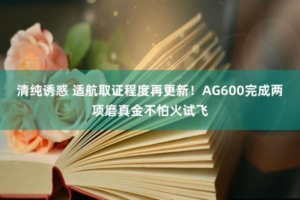 清纯诱惑 适航取证程度再更新！AG600完成两项磨真金不怕火试飞