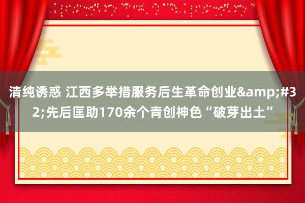 清纯诱惑 江西多举措服务后生革命创业&#32;先后匡助170余个青创神色“破芽出土”