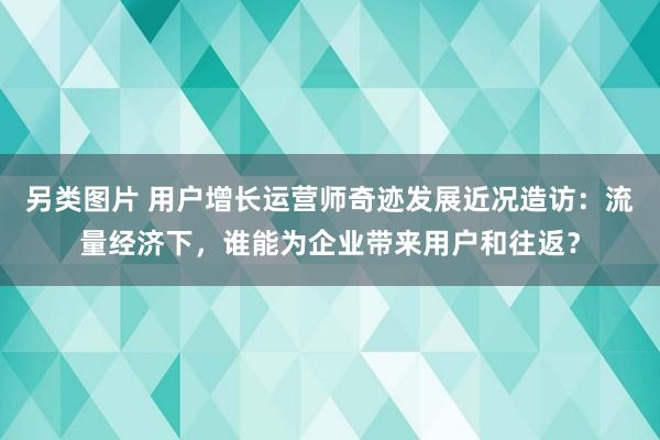 另类图片 用户增长运营师奇迹发展近况造访：流量经济下，谁能为企业带来用户和往返？