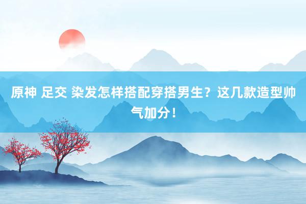 原神 足交 染发怎样搭配穿搭男生？这几款造型帅气加分！