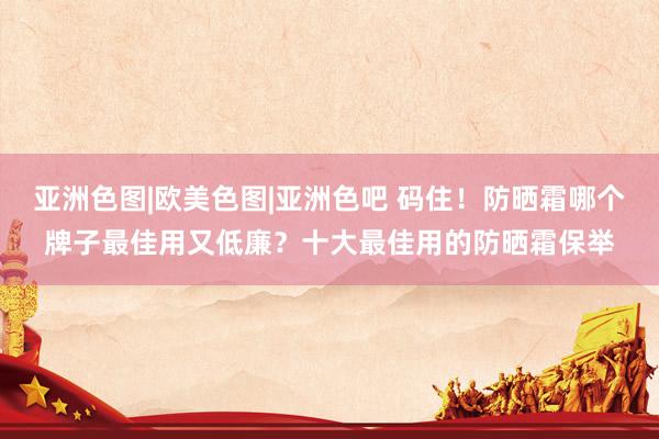 亚洲色图|欧美色图|亚洲色吧 码住！防晒霜哪个牌子最佳用又低廉？十大最佳用的防晒霜保举