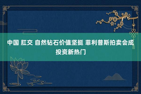 中国 肛交 自然钻石价值坚挺 菲利普斯拍卖会成投资新热门