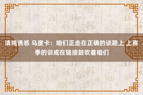 清纯诱惑 乌度卡：咱们正走在正确的谈路上 上赛季的训戒在链接鼓吹着咱们