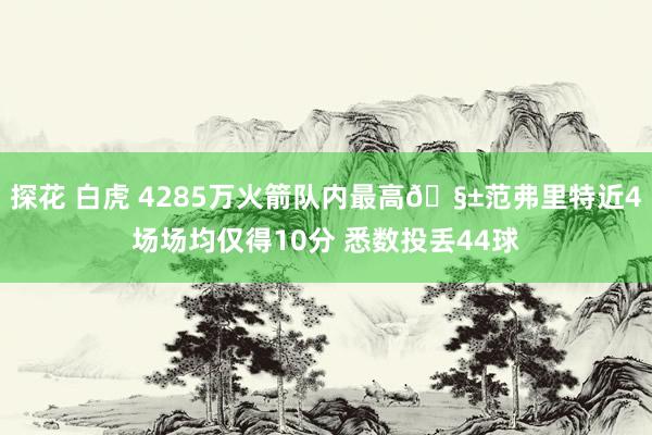 探花 白虎 4285万火箭队内最高🧱范弗里特近4场场均仅得10分 悉数投丢44球