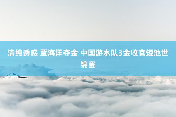 清纯诱惑 覃海洋夺金 中国游水队3金收官短池世锦赛