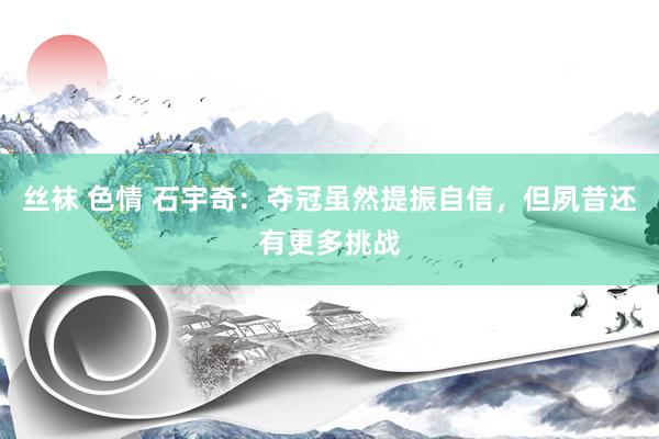 丝袜 色情 石宇奇：夺冠虽然提振自信，但夙昔还有更多挑战