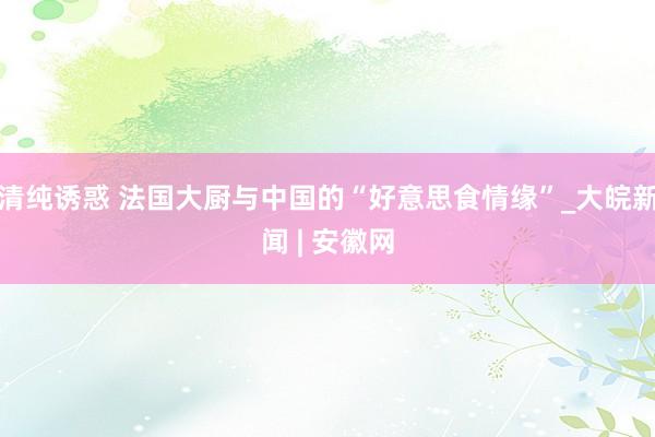清纯诱惑 法国大厨与中国的“好意思食情缘”_大皖新闻 | 安徽网
