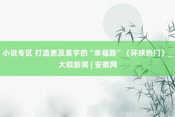小说专区 打造惠及寰宇的“幸福路”（环球热门）_大皖新闻 | 安徽网