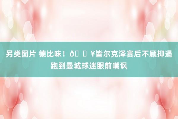 另类图片 德比味！🎥皆尔克泽赛后不顾抑遏跑到曼城球迷眼前嘲讽