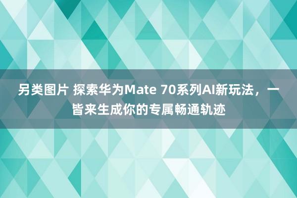另类图片 探索华为Mate 70系列AI新玩法，一皆来生成你的专属畅通轨迹
