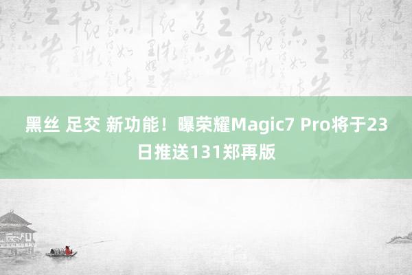 黑丝 足交 新功能！曝荣耀Magic7 Pro将于23日推送131郑再版