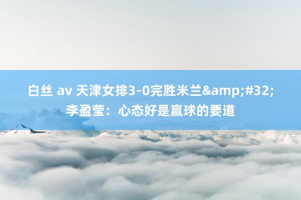 白丝 av 天津女排3-0完胜米兰&#32;李盈莹：心态好是赢球的要道