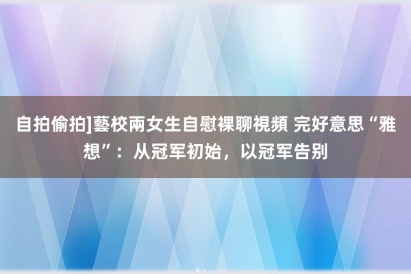 自拍偷拍]藝校兩女生自慰裸聊視頻 完好意思“雅想”：从冠军初始，以冠军告别