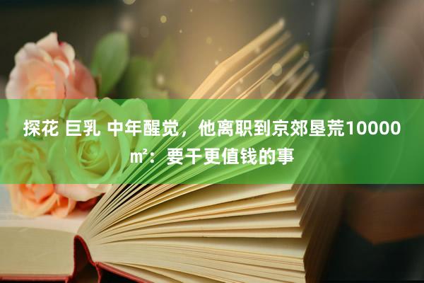 探花 巨乳 中年醒觉，他离职到京郊垦荒10000㎡：要干更值钱的事