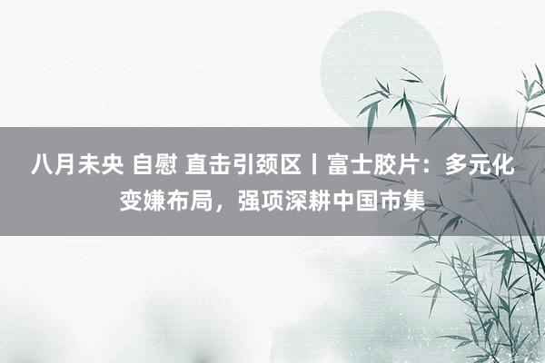 八月未央 自慰 直击引颈区丨富士胶片：多元化变嫌布局，强项深耕中国市集