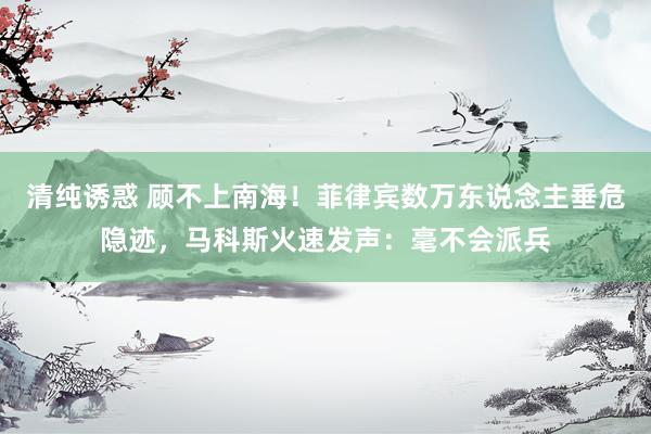 清纯诱惑 顾不上南海！菲律宾数万东说念主垂危隐迹，马科斯火速发声：毫不会派兵