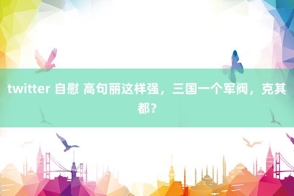twitter 自慰 高句丽这样强，三国一个军阀，克其都？