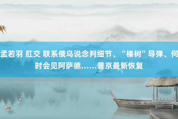 孟若羽 肛交 联系俄乌说念判细节、“榛树”导弹、何时会见阿萨德......普京最新恢复
