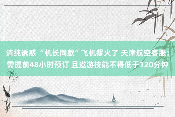 清纯诱惑 “机长同款”飞机餐火了 天津航空客服：需提前48小时预订 且遨游技能不得低于120分钟
