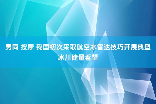 男同 按摩 我国初次采取航空冰雷达技巧开展典型冰川储量看望
