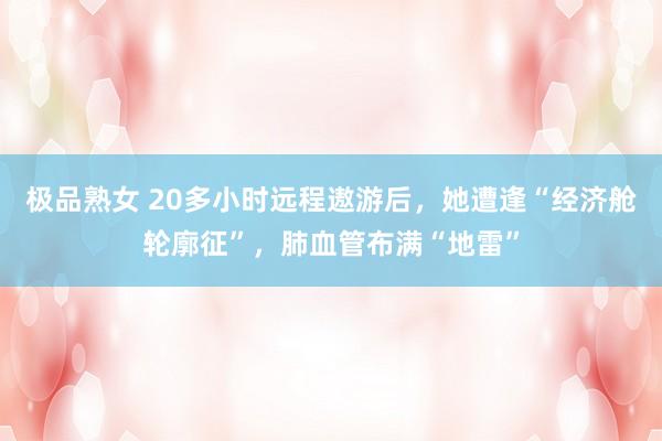 极品熟女 20多小时远程遨游后，她遭逢“经济舱轮廓征”，肺血管布满“地雷”