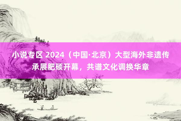 小说专区 2024（中国·北京）大型海外非遗传承展肥硕开幕，共谱文化调换华章