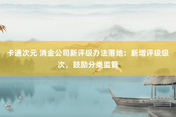 卡通次元 消金公司新评级办法落地：新增评级级次，鼓励分类监管