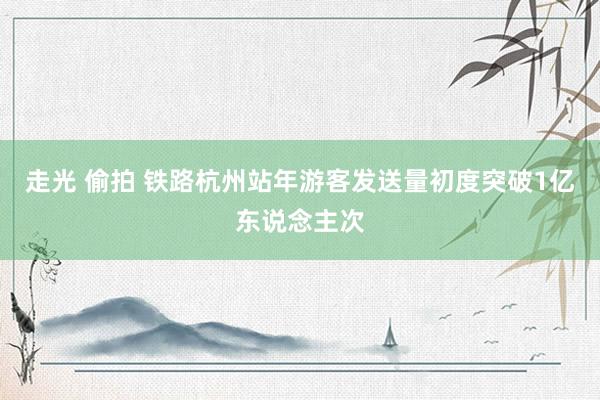 走光 偷拍 铁路杭州站年游客发送量初度突破1亿东说念主次