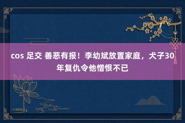 cos 足交 善恶有报！李幼斌放置家庭，犬子30年复仇令他憎恨不已