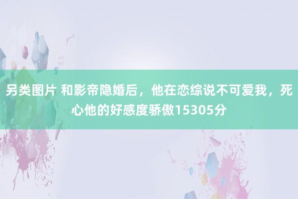 另类图片 和影帝隐婚后，他在恋综说不可爱我，死心他的好感度骄傲15305分